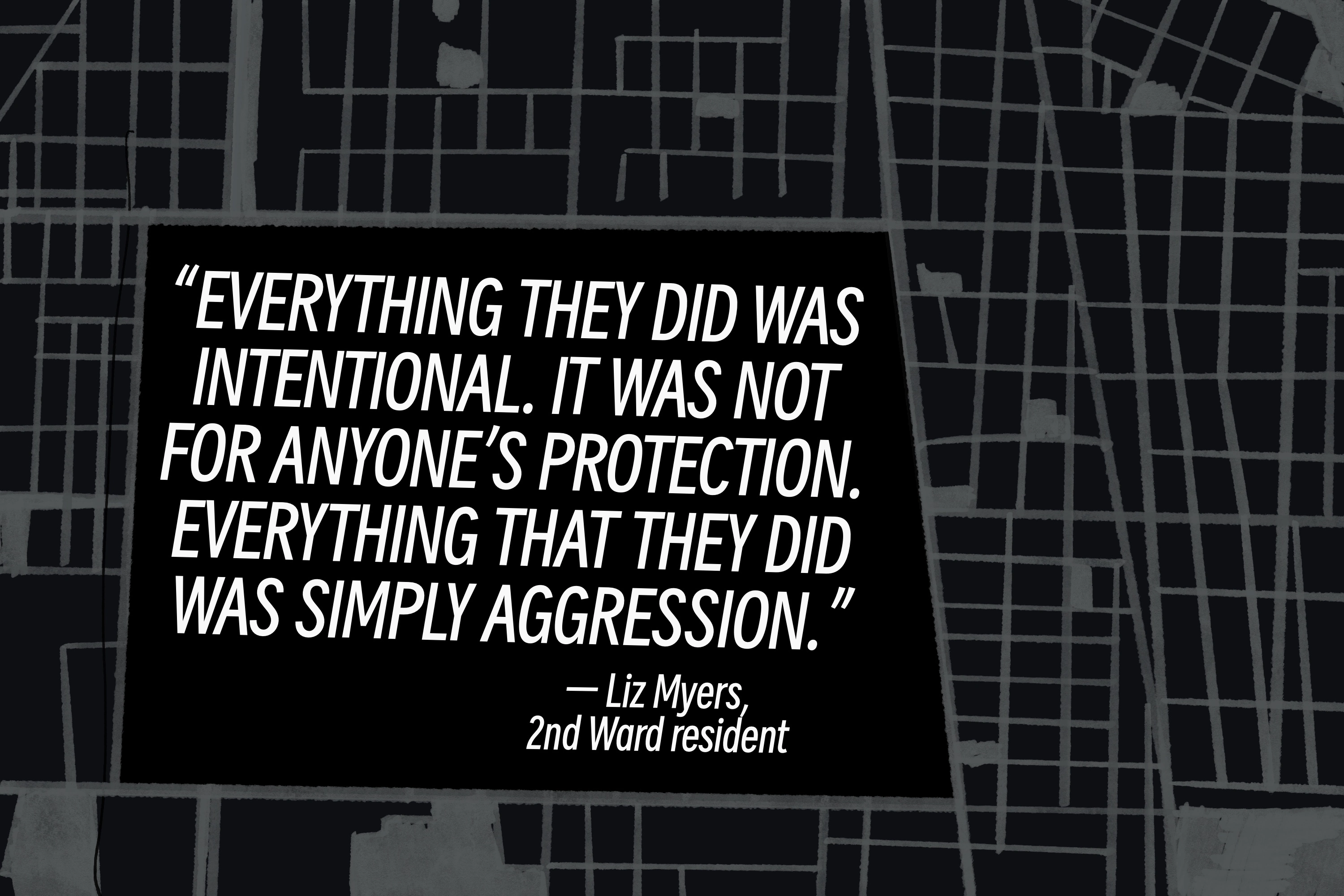 Pull quote by Liz Myers, 2nd Ward resident: 'Everything they did was intentional. It was not for anyone's protection. Everything that they did was simply aggression.'