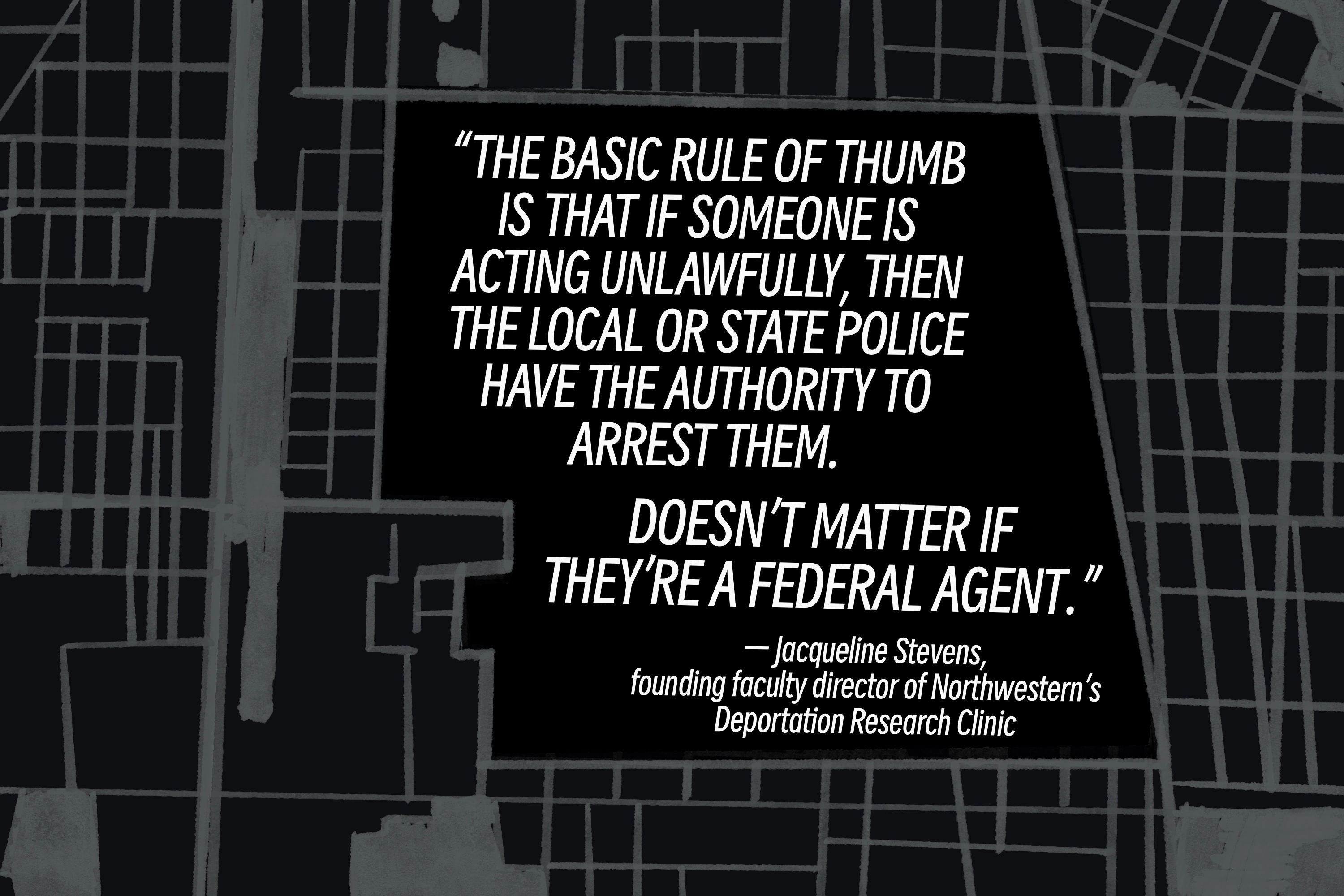 Pull quote by Jacqueline Stevens, founding faculty director of Northwestern's Deportation Research Clinic: 'The basic rule of thumb is that if somebody is acting unlawfully, then the local or state police have the authority to arrest them. Doesn’t matter if they're a federal agent.'