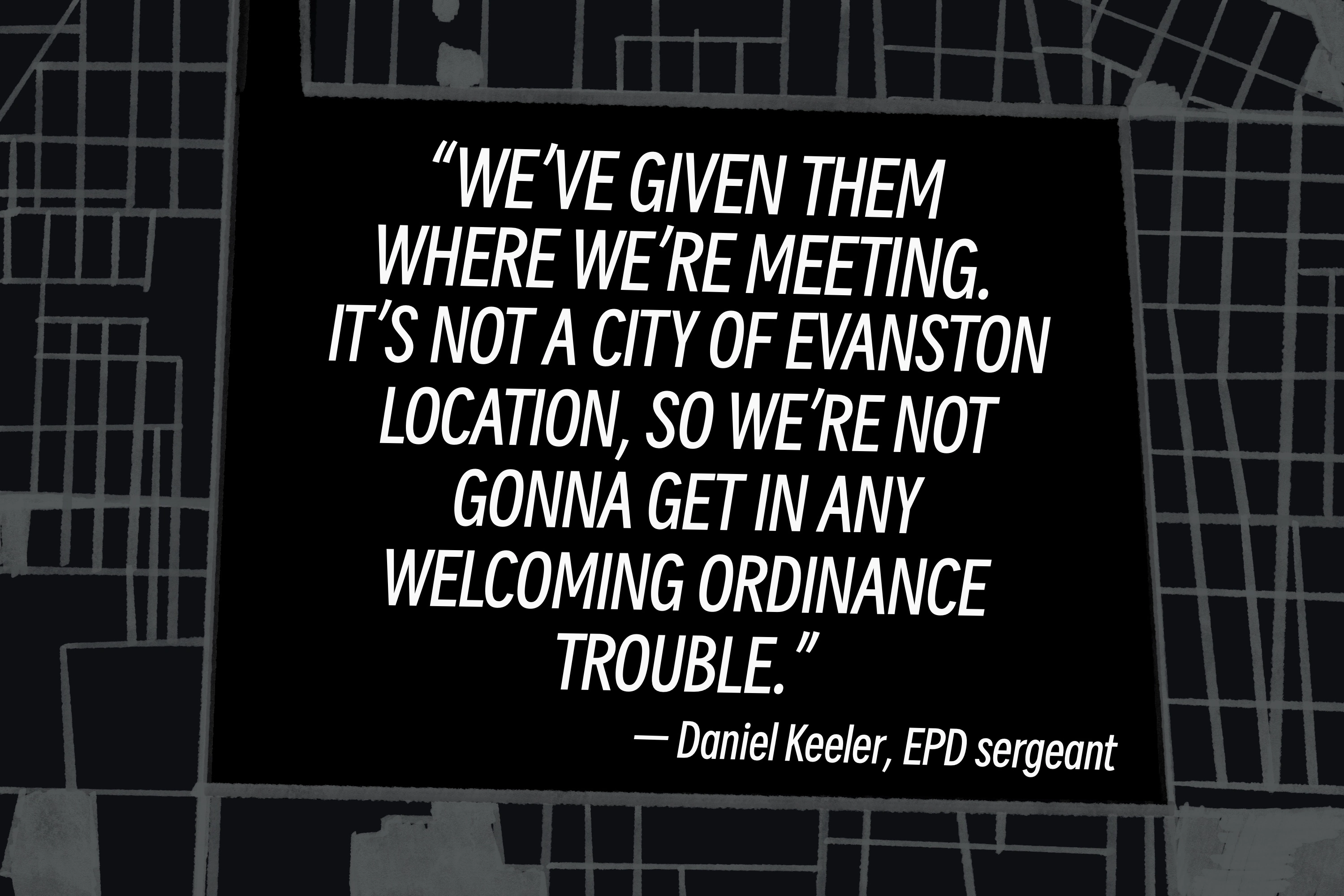 Pull quote by Daniel Keeler, EPD sergeant: 'We've given them where we're meeting. It is not a city of Evanston location, so we're not gonna get in any Welcoming Ordinance trouble.'